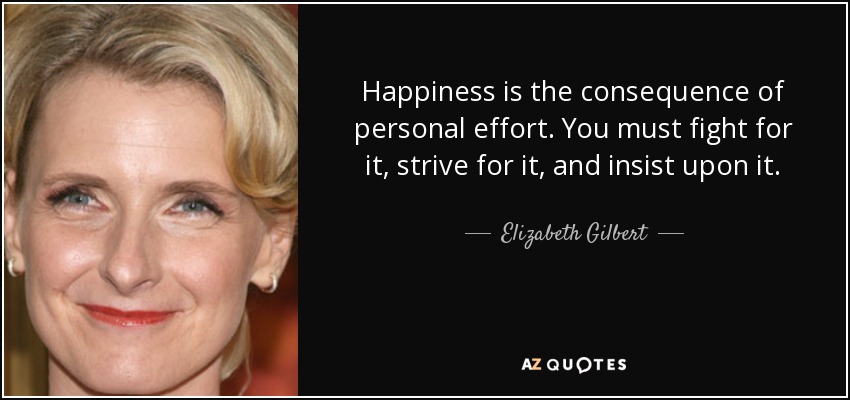 Happiness is the consequence of personal effort. You must fight for it, strive for it, and insist upon it. - Elizabeth Gilbert