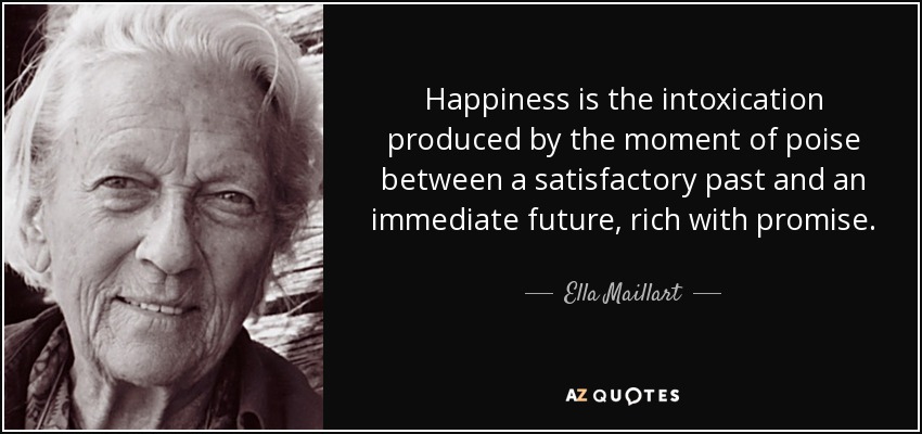 Happiness is the intoxication produced by the moment of poise between a satisfactory past and an immediate future, rich with promise. - Ella Maillart