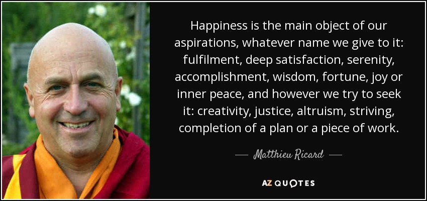 Happiness is the main object of our aspirations, whatever name we give to it: fulfilment, deep satisfaction, serenity, accomplishment, wisdom, fortune, joy or inner peace, and however we try to seek it: creativity, justice, altruism, striving, completion of a plan or a piece of work. - Matthieu Ricard