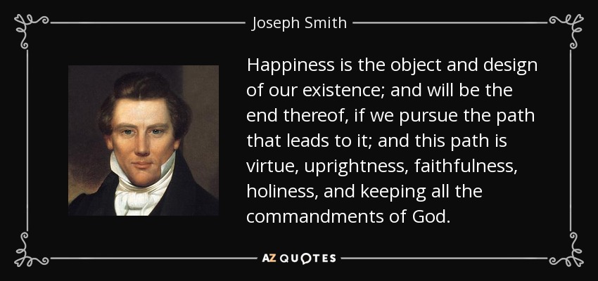 Happiness is the object and design of our existence; and will be the end thereof, if we pursue the path that leads to it; and this path is virtue, uprightness, faithfulness, holiness, and keeping all the commandments of God. - Joseph Smith, Jr.