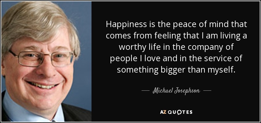 Happiness is the peace of mind that comes from feeling that I am living a worthy life in the company of people I love and in the service of something bigger than myself. - Michael Josephson