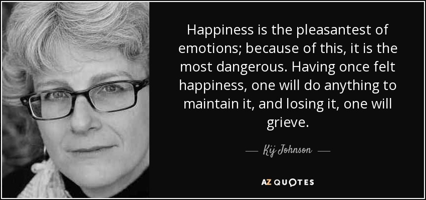 Happiness is the pleasantest of emotions; because of this, it is the most dangerous. Having once felt happiness, one will do anything to maintain it, and losing it, one will grieve. - Kij Johnson