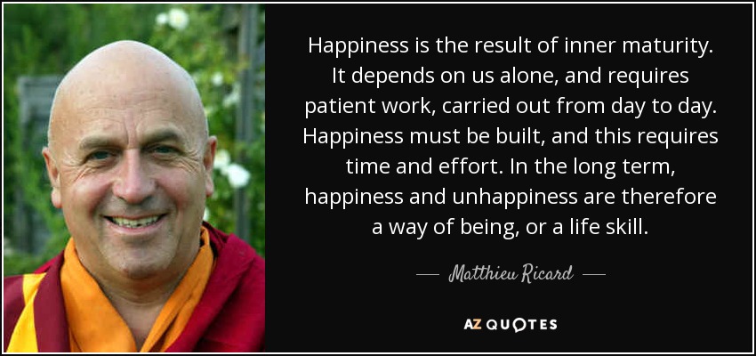 Happiness is the result of inner maturity. It depends on us alone, and requires patient work, carried out from day to day. Happiness must be built, and this requires time and effort. In the long term, happiness and unhappiness are therefore a way of being, or a life skill. - Matthieu Ricard