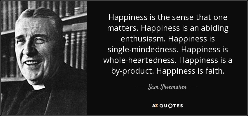 Happiness is the sense that one matters. Happiness is an abiding enthusiasm. Happiness is single-mindedness. Happiness is whole-heartedness. Happiness is a by-product. Happiness is faith. - Sam Shoemaker