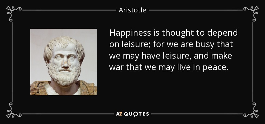 Happiness is thought to depend on leisure; for we are busy that we may have leisure, and make war that we may live in peace. - Aristotle