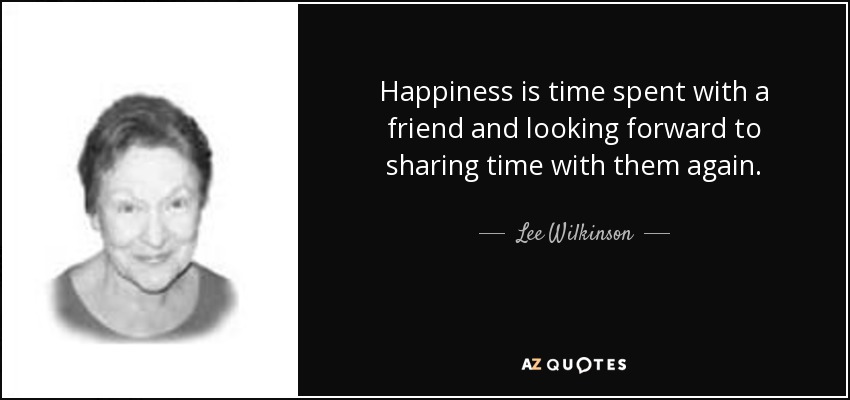 Happiness is time spent with a friend and looking forward to sharing time with them again. - Lee Wilkinson