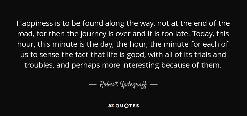 Happiness is to be found along the way, not at the end of the road, for then the journey is over and it is too late. Today, this hour, this minute is the day, the hour, the minute for each of us to sense the fact that life is good, with all of its trials and troubles, and perhaps more interesting because of them. - Robert Updegraff