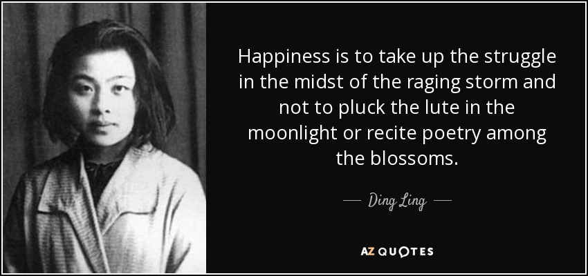Happiness is to take up the struggle in the midst of the raging storm and not to pluck the lute in the moonlight or recite poetry among the blossoms. - Ding Ling