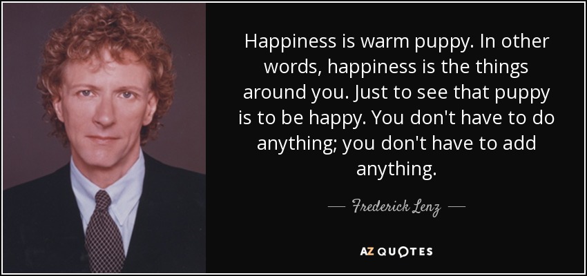 Happiness is warm puppy. In other words, happiness is the things around you. Just to see that puppy is to be happy. You don't have to do anything; you don't have to add anything. - Frederick Lenz