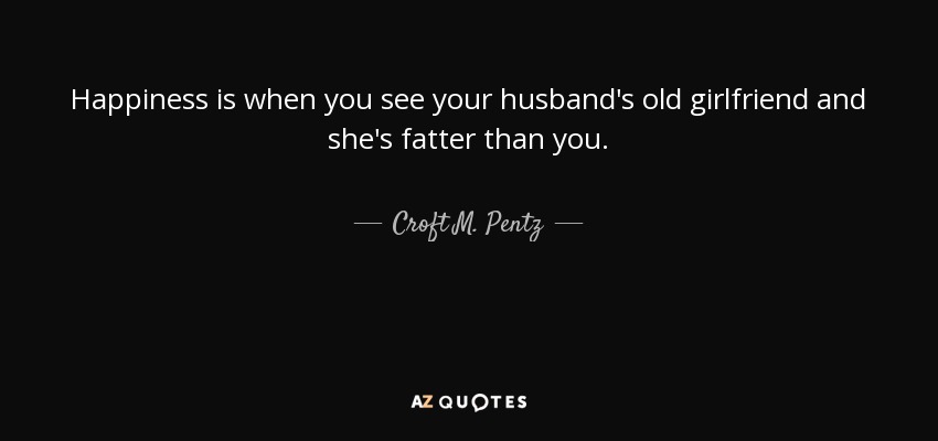 Happiness is when you see your husband's old girlfriend and she's fatter than you. - Croft M. Pentz