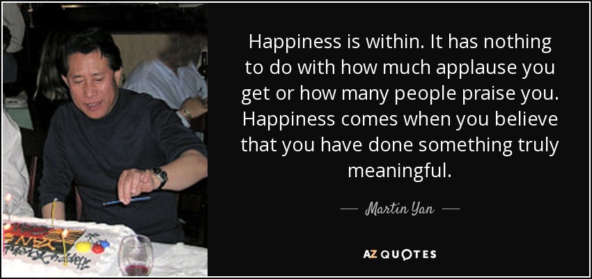 Happiness is within. It has nothing to do with how much applause you get or how many people praise you. Happiness comes when you believe that you have done something truly meaningful. - Martin Yan