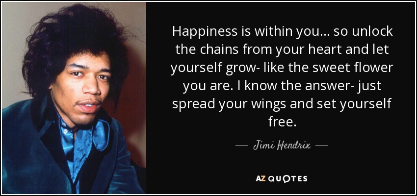 Happiness is within you... so unlock the chains from your heart and let yourself grow- like the sweet flower you are. I know the answer- just spread your wings and set yourself free. - Jimi Hendrix