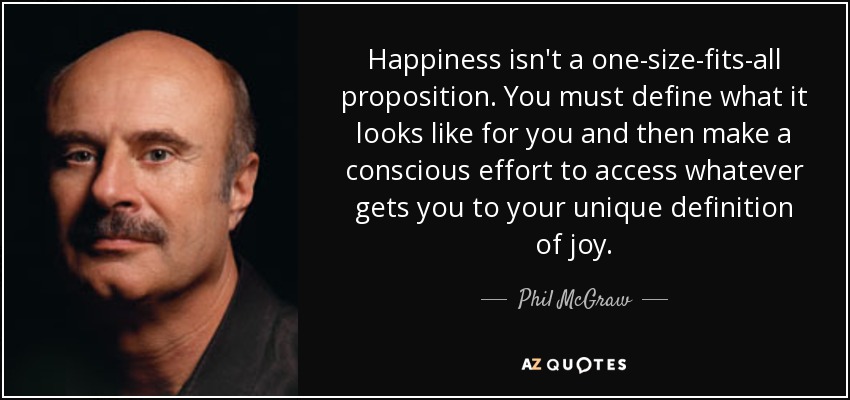 Happiness isn't a one-size-fits-all proposition. You must define what it looks like for you and then make a conscious effort to access whatever gets you to your unique definition of joy. - Phil McGraw
