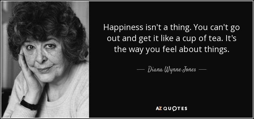 Happiness isn't a thing. You can't go out and get it like a cup of tea. It's the way you feel about things. - Diana Wynne Jones