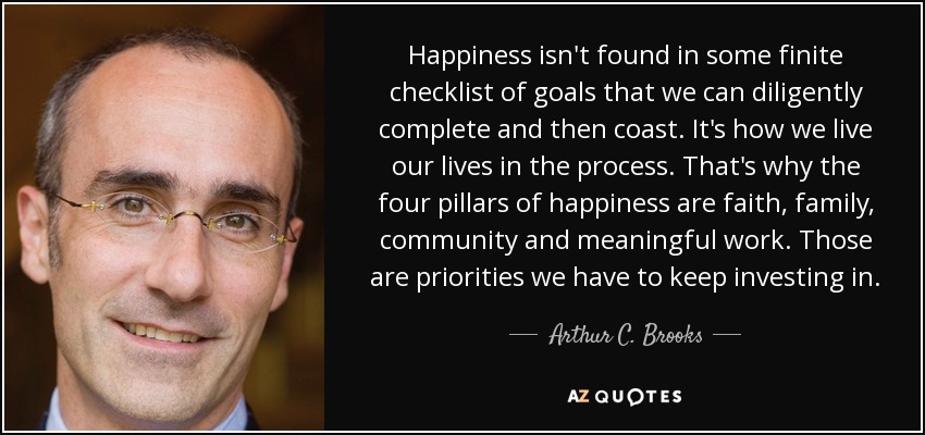 Happiness isn't found in some finite checklist of goals that we can diligently complete and then coast. It's how we live our lives in the process. That's why the four pillars of happiness are faith, family, community and meaningful work. Those are priorities we have to keep investing in. - Arthur C. Brooks