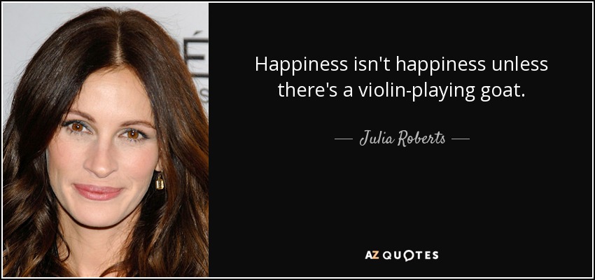 Happiness isn't happiness unless there's a violin-playing goat. - Julia Roberts