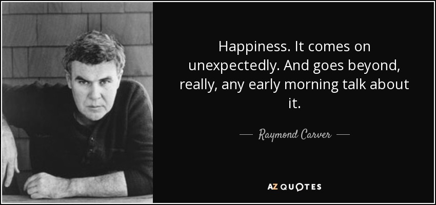 Happiness. It comes on unexpectedly. And goes beyond, really, any early morning talk about it. - Raymond Carver