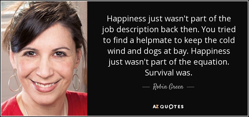 Happiness just wasn't part of the job description back then. You tried to find a helpmate to keep the cold wind and dogs at bay. Happiness just wasn't part of the equation. Survival was. - Robin Green