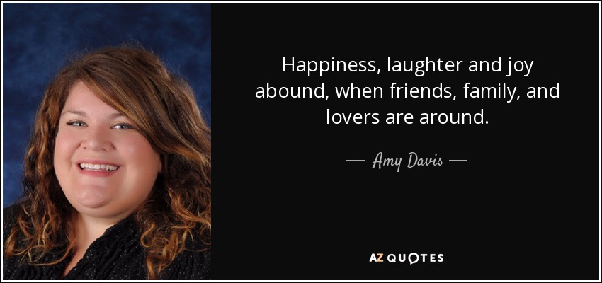 Happiness, laughter and joy abound, when friends, family, and lovers are around. - Amy Davis
