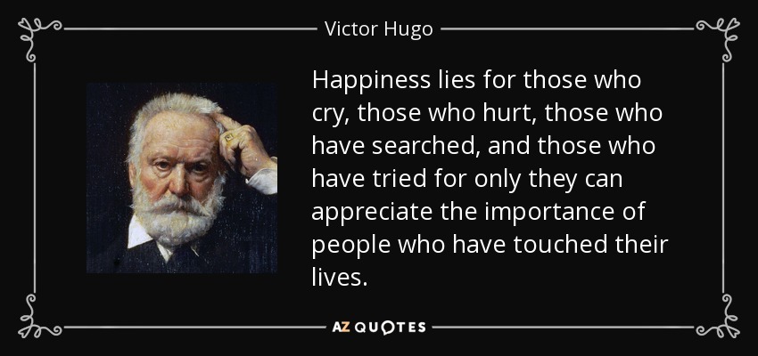 Happiness lies for those who cry, those who hurt, those who have searched, and those who have tried for only they can appreciate the importance of people who have touched their lives. - Victor Hugo