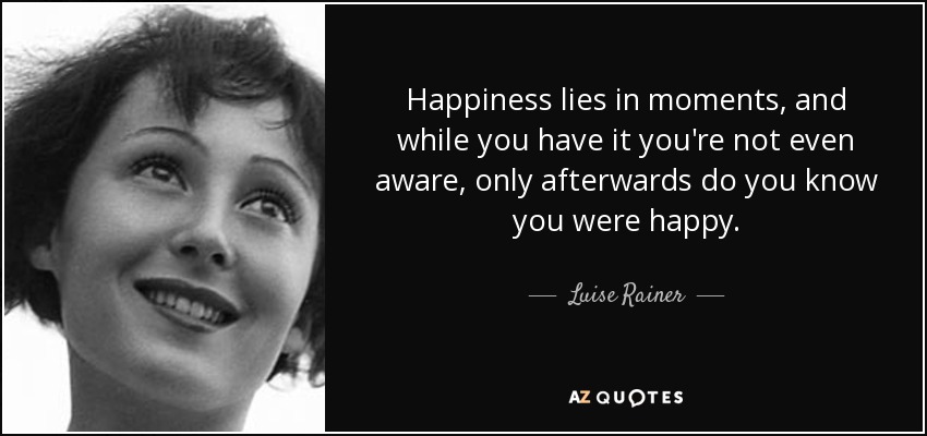 Happiness lies in moments, and while you have it you're not even aware, only afterwards do you know you were happy. - Luise Rainer
