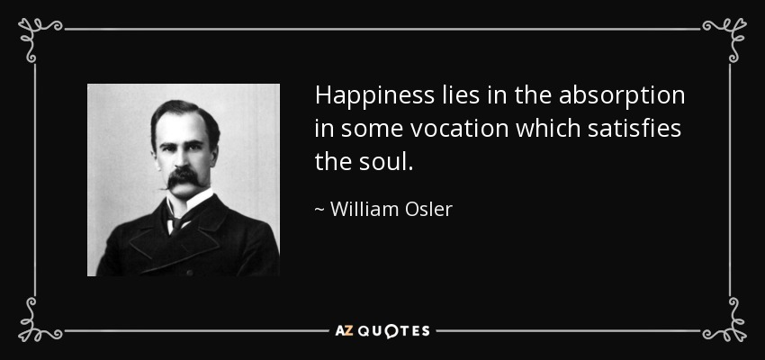 Happiness lies in the absorption in some vocation which satisfies the soul. - William Osler