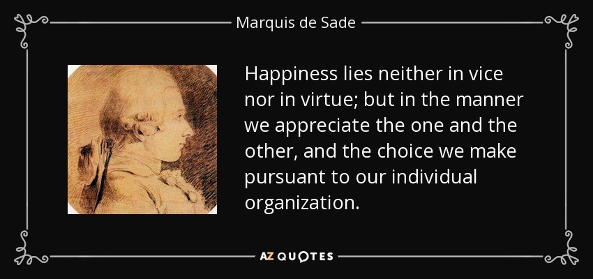 Happiness lies neither in vice nor in virtue; but in the manner we appreciate the one and the other, and the choice we make pursuant to our individual organization. - Marquis de Sade