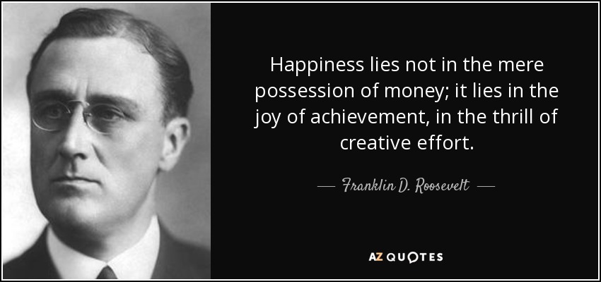 Happiness lies not in the mere possession of money; it lies in the joy of achievement, in the thrill of creative effort. - Franklin D. Roosevelt