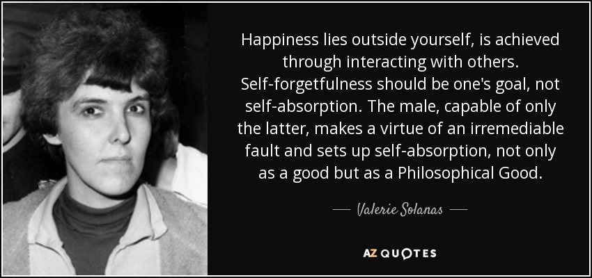 Happiness lies outside yourself, is achieved through interacting with others. Self-forgetfulness should be one's goal, not self-absorption. The male, capable of only the latter, makes a virtue of an irremediable fault and sets up self-absorption, not only as a good but as a Philosophical Good. - Valerie Solanas