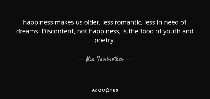 happiness makes us older, less romantic, less in need of dreams. Discontent, not happiness, is the food of youth and poetry. - Nan Fairbrother