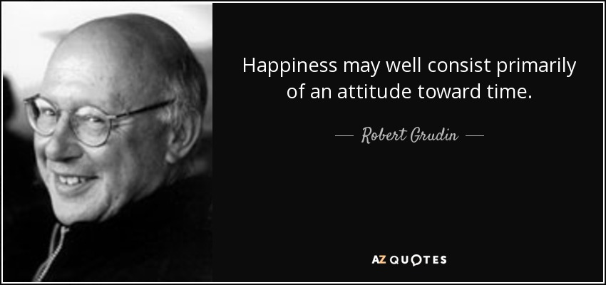 Happiness may well consist primarily of an attitude toward time. - Robert Grudin