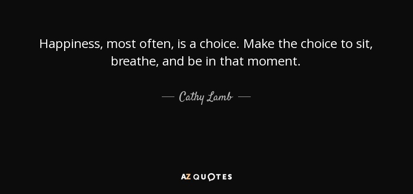 Happiness, most often, is a choice. Make the choice to sit, breathe, and be in that moment. - Cathy Lamb