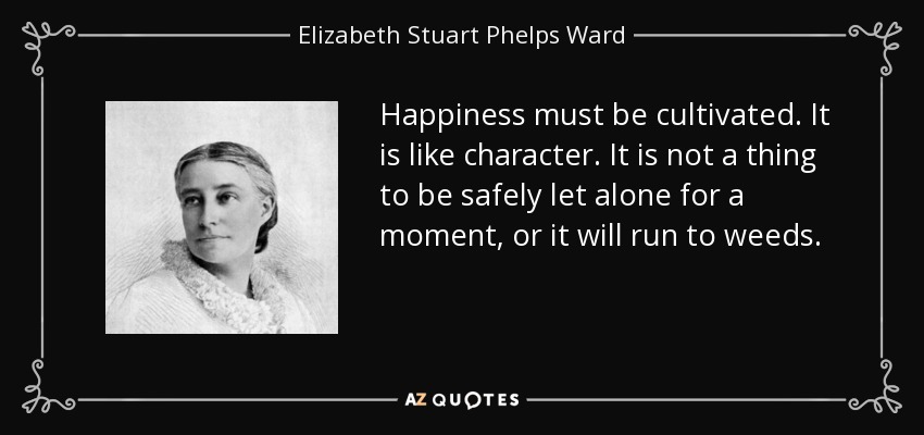 Happiness must be cultivated. It is like character. It is not a thing to be safely let alone for a moment, or it will run to weeds. - Elizabeth Stuart Phelps Ward