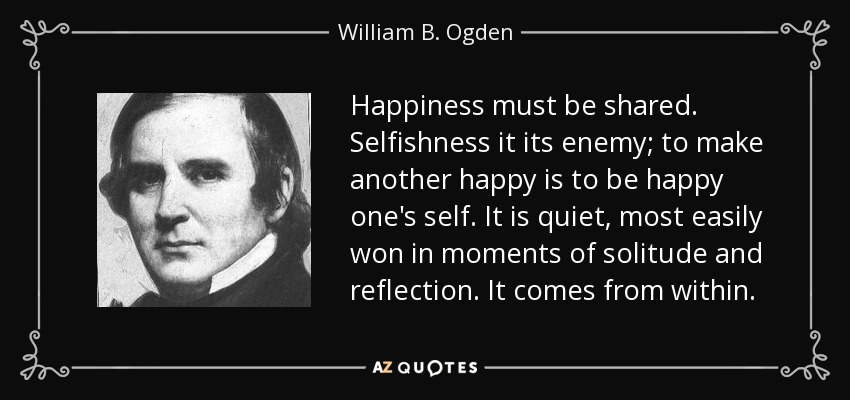 Happiness must be shared. Selfishness it its enemy; to make another happy is to be happy one's self. It is quiet, most easily won in moments of solitude and reflection. It comes from within. - William B. Ogden