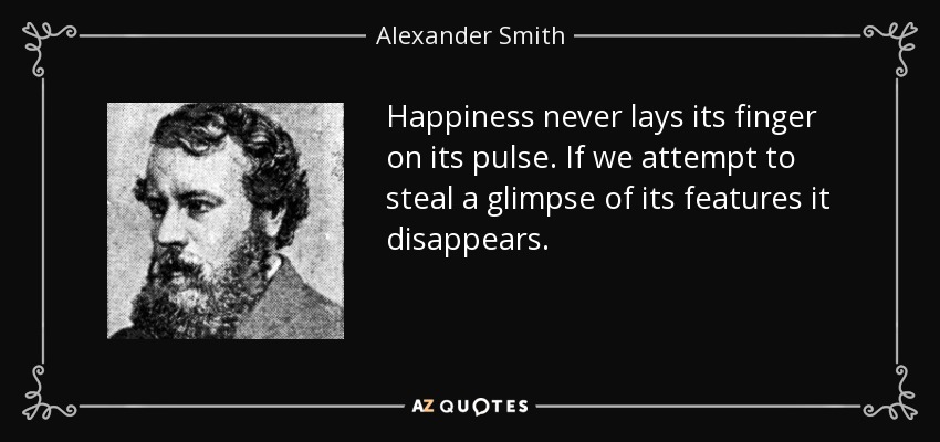 Happiness never lays its finger on its pulse. If we attempt to steal a glimpse of its features it disappears. - Alexander Smith