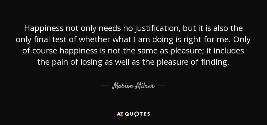 Happiness not only needs no justification, but it is also the only final test of whether what I am doing is right for me. Only of course happiness is not the same as pleasure; it includes the pain of losing as well as the pleasure of finding. - Marion Milner