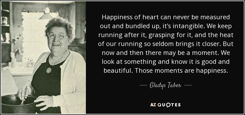 Happiness of heart can never be measured out and bundled up, it's intangible. We keep running after it, grasping for it, and the heat of our running so seldom brings it closer. But now and then there may be a moment. We look at something and know it is good and beautiful. Those moments are happiness. - Gladys Taber