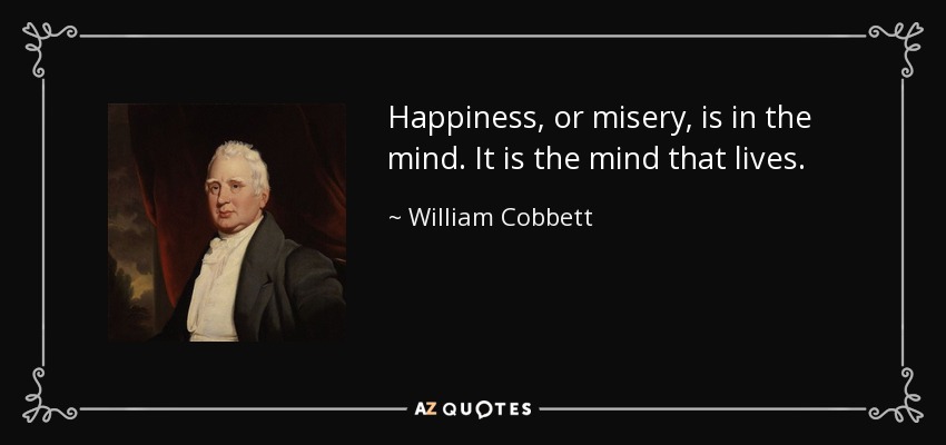 Happiness, or misery, is in the mind. It is the mind that lives. - William Cobbett