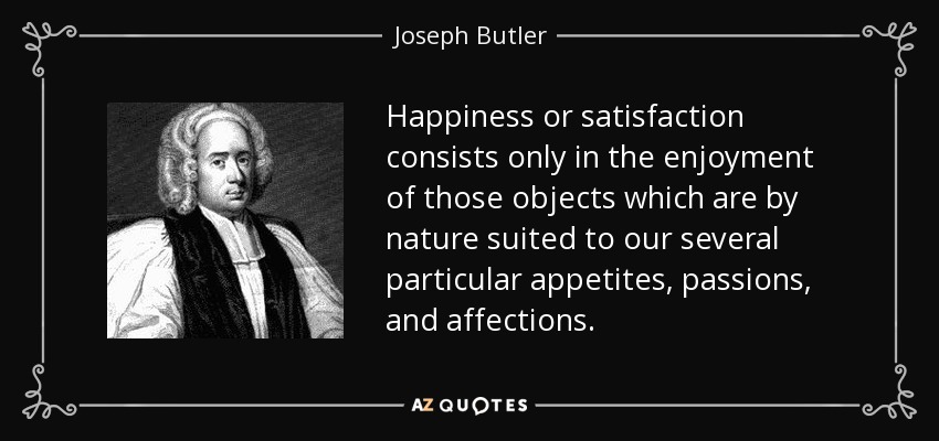 Happiness or satisfaction consists only in the enjoyment of those objects which are by nature suited to our several particular appetites, passions, and affections. - Joseph Butler