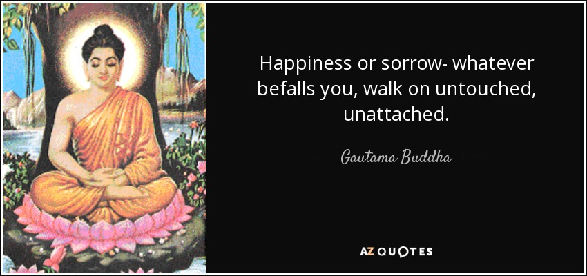 Happiness or sorrow- whatever befalls you, walk on untouched, unattached. - Gautama Buddha