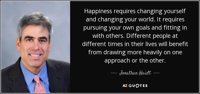 Happiness requires changing yourself and changing your world. It requires pursuing your own goals and fitting in with others. Different people at different times in their lives will benefit from drawing more heavily on one approach or the other. - Jonathan Haidt