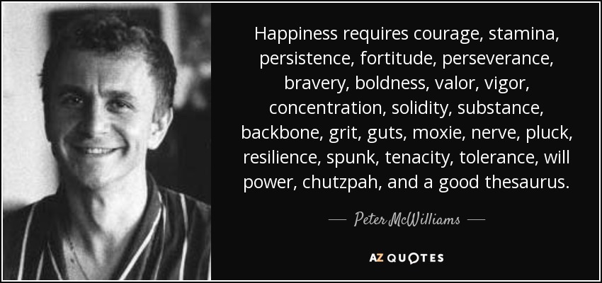 Happiness requires courage, stamina, persistence, fortitude, perseverance, bravery, boldness, valor, vigor, concentration, solidity, substance, backbone, grit, guts, moxie, nerve, pluck, resilience, spunk, tenacity, tolerance, will power, chutzpah, and a good thesaurus. - Peter McWilliams