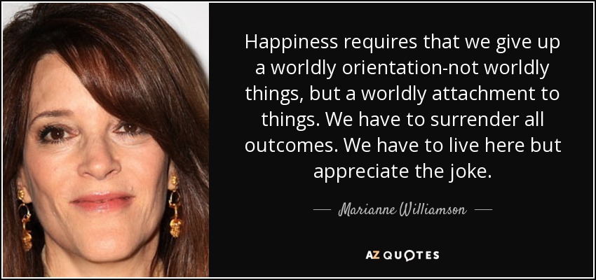 Happiness requires that we give up a worldly orientation-not worldly things, but a worldly attachment to things. We have to surrender all outcomes. We have to live here but appreciate the joke. - Marianne Williamson