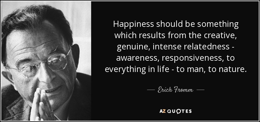 Happiness should be something which results from the creative, genuine, intense relatedness - awareness, responsiveness, to everything in life - to man, to nature. - Erich Fromm