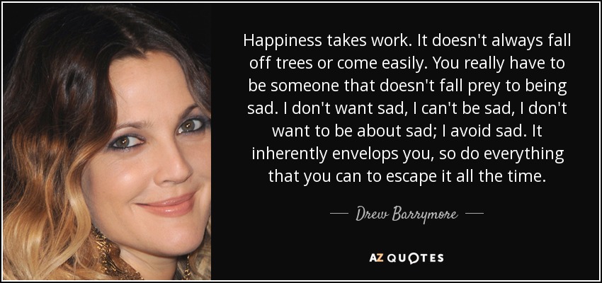 Happiness takes work. It doesn't always fall off trees or come easily. You really have to be someone that doesn't fall prey to being sad. I don't want sad, I can't be sad, I don't want to be about sad; I avoid sad. It inherently envelops you, so do everything that you can to escape it all the time. - Drew Barrymore