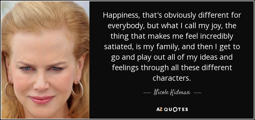 Happiness, that's obviously different for everybody, but what I call my joy, the thing that makes me feel incredibly satiated, is my family, and then I get to go and play out all of my ideas and feelings through all these different characters. - Nicole Kidman
