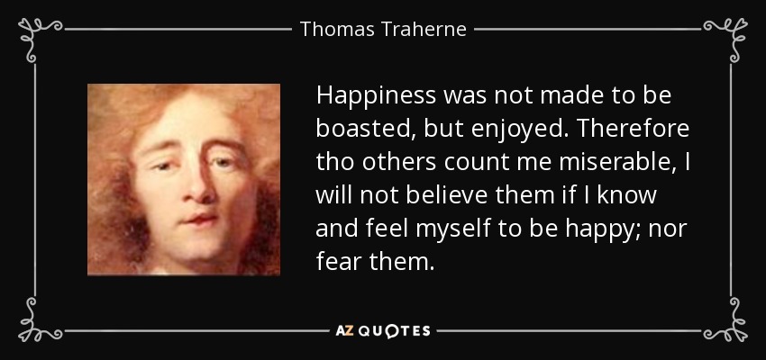 Happiness was not made to be boasted, but enjoyed. Therefore tho others count me miserable, I will not believe them if I know and feel myself to be happy; nor fear them. - Thomas Traherne