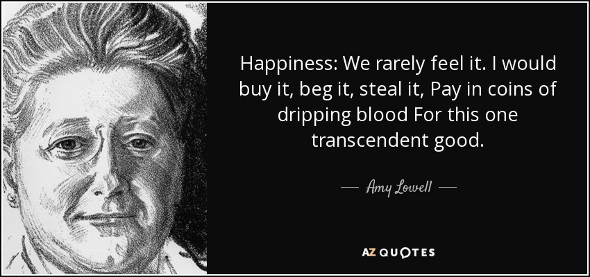 Happiness: We rarely feel it. I would buy it, beg it, steal it, Pay in coins of dripping blood For this one transcendent good. - Amy Lowell