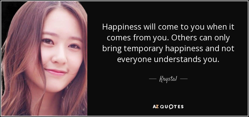 Happiness will come to you when it comes from you. Others can only bring temporary happiness and not everyone understands you. - Krystal