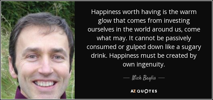 Happiness worth having is the warm glow that comes from investing ourselves in the world around us, come what may. It cannot be passively consumed or gulped down like a sugary drink. Happiness must be created by own ingenuity. - Nick Baylis